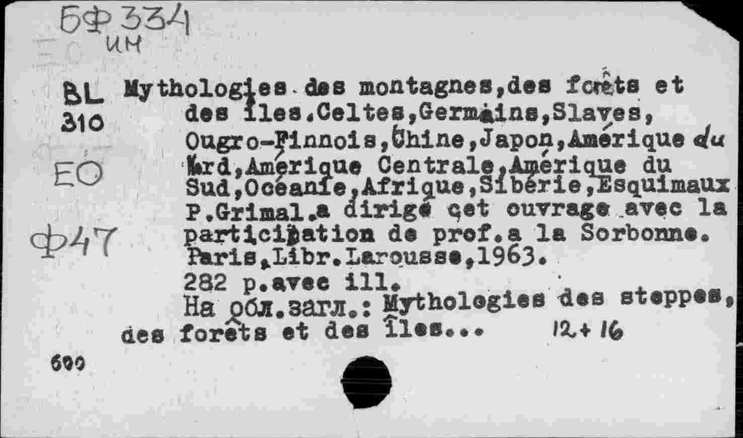 ﻿KM
g>L Mythologies-des montagnes,des forêts et des îles«Celtes,Germains,Slaves, Ougro-Finnois,bhine,Japon,Amérique du œfcrd,Amérique Centrale. Amer і que du
Sud,Océanie,Afrique,Siberie»Esquimaux P.Grimai.a uiriga qet ouvrage avec la ЬЛТ	participation de prof.a la Sorbonne.
-	Péris,Libr.Larousse,1963.
282 p.avee ill. . л	.___
На обл.загл.: Mythologies des steppes, des forets et des îles... IX+ IG
609